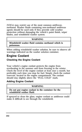 (VOCs) may restrict use of the most common antifreeze, 
methanol. Washer fluids containing non-methanol antifreeze 
agents should be used only if they provide cold weather 
protection without damaging the vehicle’s paint finish, wiper 
blades, and windshield washer system. 
292 
WARNING 
Windshield washer fluid contains methanol which is 
poisonous. 
When adding windshield washer solution, be sure to observe all 
warnings indicated on the washer solution container. 
Engine Coolant 
Checking the Engine Coolant 
Your vehicle’s engine coolant protects the engine from 
overheating in the summer and from freezing in the winter. 
Check the level of the engine coolant at least once a month, but 
preferably each time you stop for fuel. Simply check the coolant 
reservoir, located in the engine compartment. The coolant 
should stay slightly above the “FULL COLD” mark. 
Adding Engine Coolant 
WARNING 
Do not put engine coolant in the container for the 
windshield washer fluid. 
If sprayed to clean the glass, engine coolant or antifreeze could 
make it difficult to see through the windshield. 
 