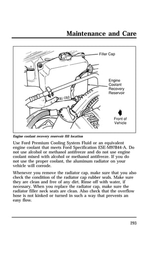 Maintenance and Care 
Engine coolant recovery reservoir fill location 
Use Ford Premium Cooling System Fluid or an equivalent 
engine coolant that meets Ford Specification ESE-M97B44-A. Do 
not use alcohol or methanol antifreeze and do not use engine 
coolant mixed with alcohol or methanol antifreeze. If you do 
not use the proper coolant, the aluminum radiator on your 
vehicle will corrode. 
Whenever you remove the radiator cap, make sure that you also 
check the condition of the radiator cap rubber seals. Make sure 
they are clean and free of any dirt. Rinse off with water, if 
necessary. When you replace the radiator cap, make sure the 
radiator filler neck seats are clean. Also check that the overflow 
hose is not kinked or turned in such a way that prevents an 
easy flow. 
293 
 
