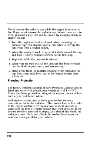 Never remove the radiator cap while the engine is running or 
hot. If you must remove the radiator cap, follow these steps to 
avoid personal injury that can be caused by escaping steam or 
engine coolant. 
1. Turn the engine off and let it cool before removing the 
294 
radiator cap. You should exercise care when removing the 
cap, even from a cooled engine. 
2. When the engine is cool, wrap a thick cloth around the cap 
and turn it slowly counterclockwise to the first stop. 
3. Step back while the pressure is released. 
4. When you are sure that all the pressure has been released, 
use the cloth to press, turn, and remove cap. 
5. Stand away from the radiator opening while removing the 
cap. Hot steam may blow out or hot engine coolant may 
splash out. 
Freezing Protection 
The factory-installed solution of Ford Premium Cooling System 
Fluid and water will protect your vehicle to s35°F (s37°C). 
Check the freeze protection rating of the engine coolant at least 
once a year, just before winter. 
Add engine coolant only to the engine coolant recovery 
reservoir — not to the radiator. If the coolant level is low, add 
to the engine coolant recovery reservoir a 50/50 mixture of 
water and the type of engine coolant that Ford specifies. If the 
coolant recovery reservoir is empty, you should also check the 
radiator to see if it is low. Check the coolant level again the 
next few times you drive your vehicle. 
 