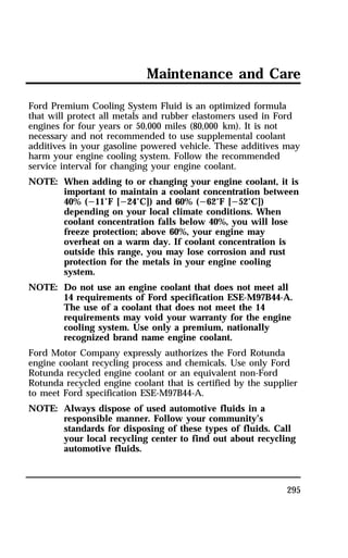 Maintenance and Care 
Ford Premium Cooling System Fluid is an optimized formula 
that will protect all metals and rubber elastomers used in Ford 
engines for four years or 50,000 miles (80,000 km). It is not 
necessary and not recommended to use supplemental coolant 
additives in your gasoline powered vehicle. These additives may 
harm your engine cooling system. Follow the recommended 
service interval for changing your engine coolant. 
NOTE: When adding to or changing your engine coolant, it is 
important to maintain a coolant concentration between 
40% (s11°F [s24°C]) and 60% (s62°F [s52°C]) 
depending on your local climate conditions. When 
coolant concentration falls below 40%, you will lose 
freeze protection; above 60%, your engine may 
overheat on a warm day. If coolant concentration is 
outside this range, you may lose corrosion and rust 
protection for the metals in your engine cooling 
system. 
NOTE: Do not use an engine coolant that does not meet all 
14 requirements of Ford specification ESE-M97B44-A. 
The use of a coolant that does not meet the 14 
requirements may void your warranty for the engine 
cooling system. Use only a premium, nationally 
recognized brand name engine coolant. 
Ford Motor Company expressly authorizes the Ford Rotunda 
engine coolant recycling process and chemicals. Use only Ford 
Rotunda recycled engine coolant or an equivalent non-Ford 
Rotunda recycled engine coolant that is certified by the supplier 
to meet Ford specification ESE-M97B44-A. 
NOTE: Always dispose of used automotive fluids in a 
responsible manner. Follow your community’s 
standards for disposing of these types of fluids. Call 
your local recycling center to find out about recycling 
automotive fluids. 
295 
 