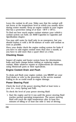 Leave the coolant in all year. Make sure that the coolant will 
not freeze at the temperature level in which you usually drive 
during winter months. Keep an engine coolant in your engine 
that has a protection rating of at least s20°F (s29°C). 
To find out how much engine coolant mixture your vehicle’s 
coolant system can hold, see Refill Capacities in Capacities and 
Specifications chapter. 
You may add water by itself only in an emergency, but you 
should replace it with a 50/50 mixture of water and coolant as 
soon as possible. 
Have your dealer check the engine cooling system for leaks if 
you have to add engine coolant more than once a month, or 
you have to add more than a quart (liter) at a time. 
Checking Hoses 
Inspect all engine and heater system hoses for deterioration, 
leaks and loose clamps before adding or replacing engine 
coolant. Make whatever repairs or replacements are necessary 
using Motorcraft parts or their equivalents. 
Engine Coolant Drain and Flush 
To drain and flush your engine coolant, you MUST see your 
Ford dealer or refer to the procedure in the service manual. 
Failing to do so could result in engine damage. 
Power Steering Fluid 
Check the level of the power steering fluid at least twice a 
year (i.e., every Spring and Fall). 
To check the level of your power steering fluid: 
1. Start the engine and let it run until the power steering fluid 
296 
reaches normal operating temperature. The power steering 
fluid will reach the right temperature after at least five 
minutes of idling or at least one mile (1 km) of driving. 
 