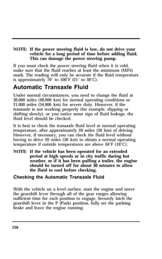 NOTE: If the power steering fluid is low, do not drive your 
298 
vehicle for a long period of time before adding fluid. 
This can damage the power steering pump. 
If you must check the power steering fluid when it is cold, 
make sure that the fluid reaches at least the minimum (MIN) 
mark. The reading will only be accurate if the fluid temperature 
is approximately 70° to 100°F (21° to 38°C). 
Automatic Transaxle Fluid 
Under normal circumstances, you need to change the fluid at 
30,000 miles (48,000 km) for normal operating conditions or 
21,000 miles (34,000 km) for severe duty. However, if the 
transaxle is not working properly (for example, slipping or 
shifting slowly), or you notice some sign of fluid leakage, the 
fluid level should be checked. 
It is best to check the transaxle fluid level at normal operating 
temperature, after approximately 20 miles (30 km) of driving. 
However, if necessary, you can check the fluid level without 
having to drive 20 miles (30 km) to obtain a normal operating 
temperature if outside temperatures are above 50°F (10°C). 
NOTE: If the vehicle has been operated for an extended 
period at high speeds or in city traffic during hot 
weather, or if it has been pulling a trailer, the engine 
should be turned off for about 30 minutes to allow 
the fluid to cool before checking. 
Checking the Automatic Transaxle Fluid 
With the vehicle on a level surface, start the engine and move 
the gearshift lever through all of the gear ranges allowing 
sufficient time for each position to engage. Securely latch the 
gearshift lever in the P (Park) position, fully set the parking 
brake and leave the engine running. 
 