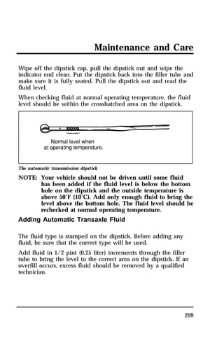 Maintenance and Care 
Wipe off the dipstick cap, pull the dipstick out and wipe the 
indicator end clean. Put the dipstick back into the filler tube and 
make sure it is fully seated. Pull the dipstick out and read the 
fluid level. 
When checking fluid at normal operating temperature, the fluid 
level should be within the crosshatched area on the dipstick. 
299 
The automatic transmission dipstick 
NOTE: Your vehicle should not be driven until some fluid 
has been added if the fluid level is below the bottom 
hole on the dipstick and the outside temperature is 
above 50°F (10°C). Add only enough fluid to bring the 
level above the bottom hole. The fluid level should be 
rechecked at normal operating temperature. 
Adding Automatic Transaxle Fluid 
The fluid type is stamped on the dipstick. Before adding any 
fluid, be sure that the correct type will be used. 
Add fluid in 1/2 pint (0.25 liter) increments through the filler 
tube to bring the level to the correct area on the dipstick. If an 
overfill occurs, excess fluid should be removed by a qualified 
technician. 
 