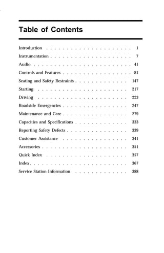 Table of Contents 
Introduction . . . . . . . . . . . . . . . . . . . . . 1 
Instrumentation . . . . . . . . . . . . . . . . . . . . 7 
Audio . . . . . . . . . . . . . . . . . . . . . . . . 41 
Controls and Features . . . . . . . . . . . . . . . . . 81 
Seating and Safety Restraints . . . . . . . . . . . . . 147 
Starting . . . . . . . . . . . . . . . . . . . . . . 217 
Driving . . . . . . . . . . . . . . . . . . . . . . 223 
Roadside Emergencies . . . . . . . . . . . . . . . . 247 
Maintenance and Care . . . . . . . . . . . . . . . . 279 
Capacities and Specifications . . . . . . . . . . . . . 333 
Reporting Safety Defects . . . . . . . . . . . . . . . 339 
Customer Assistance . . . . . . . . . . . . . . . . 341 
Accessories . . . . . . . . . . . . . . . . . . . . . 351 
Quick Index . . . . . . . . . . . . . . . . . . . . 357 
Index. . . . . . . . . . . . . . . . . . . . . . . . 367 
Service Station Information . . . . . . . . . . . . . 388 
1996 
 