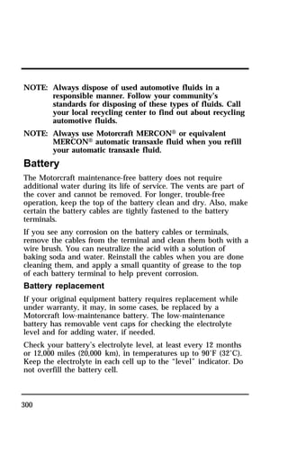NOTE: Always dispose of used automotive fluids in a 
300 
responsible manner. Follow your community’s 
standards for disposing of these types of fluids. Call 
your local recycling center to find out about recycling 
automotive fluids. 
NOTE: Always use Motorcraft MERCONH or equivalent 
MERCONH automatic transaxle fluid when you refill 
your automatic transaxle fluid. 
Battery 
The Motorcraft maintenance-free battery does not require 
additional water during its life of service. The vents are part of 
the cover and cannot be removed. For longer, trouble-free 
operation, keep the top of the battery clean and dry. Also, make 
certain the battery cables are tightly fastened to the battery 
terminals. 
If you see any corrosion on the battery cables or terminals, 
remove the cables from the terminal and clean them both with a 
wire brush. You can neutralize the acid with a solution of 
baking soda and water. Reinstall the cables when you are done 
cleaning them, and apply a small quantity of grease to the top 
of each battery terminal to help prevent corrosion. 
Battery replacement 
If your original equipment battery requires replacement while 
under warranty, it may, in some cases, be replaced by a 
Motorcraft low-maintenance battery. The low-maintenance 
battery has removable vent caps for checking the electrolyte 
level and for adding water, if needed. 
Check your battery’s electrolyte level, at least every 12 months 
or 12,000 miles (20,000 km), in temperatures up to 90°F (32°C). 
Keep the electrolyte in each cell up to the “level” indicator. Do 
not overfill the battery cell. 
 