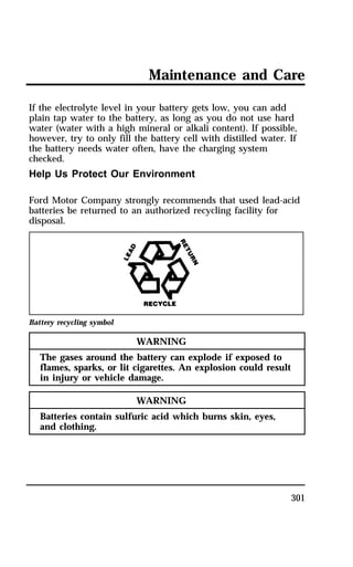 Maintenance and Care 
If the electrolyte level in your battery gets low, you can add 
plain tap water to the battery, as long as you do not use hard 
water (water with a high mineral or alkali content). If possible, 
however, try to only fill the battery cell with distilled water. If 
the battery needs water often, have the charging system 
checked. 
Help Us Protect Our Environment 
Ford Motor Company strongly recommends that used lead-acid 
batteries be returned to an authorized recycling facility for 
disposal. 
301 
Battery recycling symbol 
WARNING 
The gases around the battery can explode if exposed to 
flames, sparks, or lit cigarettes. An explosion could result 
in injury or vehicle damage. 
WARNING 
Batteries contain sulfuric acid which burns skin, eyes, 
and clothing. 
 