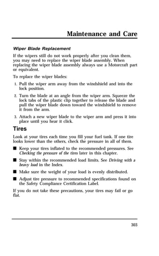 Maintenance and Care 
Wiper Blade Replacement 
If the wipers still do not work properly after you clean them, 
you may need to replace the wiper blade assembly. When 
replacing the wiper blade assembly always use a Motorcraft part 
or equivalent. 
To replace the wiper blades: 
1. Pull the wiper arm away from the windshield and into the 
303 
lock position. 
2. Turn the blade at an angle from the wiper arm. Squeeze the 
lock tabs of the plastic clip together to release the blade and 
pull the wiper blade down toward the windshield to remove 
it from the arm. 
3. Attach a new wiper blade to the wiper arm and press it into 
place until you hear it click. 
Tires 
Look at your tires each time you fill your fuel tank. If one tire 
looks lower than the others, check the pressure in all of them. 
n Keep your tires inflated to the recommended pressures. See 
Checking the pressure of the tires later in this chapter. 
n Stay within the recommended load limits. See Driving with a 
heavy load in the Index. 
n Make sure the weight of your load is evenly distributed. 
n Adjust tire pressure to recommended specifications found on 
the Safety Compliance Certification Label. 
If you do not take these precautions, your tires may fail or go 
flat. 
 