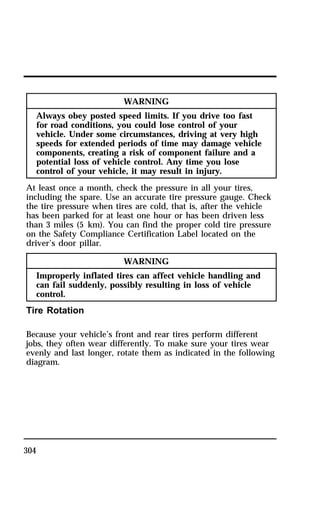 304 
WARNING 
Always obey posted speed limits. If you drive too fast 
for road conditions, you could lose control of your 
vehicle. Under some circumstances, driving at very high 
speeds for extended periods of time may damage vehicle 
components, creating a risk of component failure and a 
potential loss of vehicle control. Any time you lose 
control of your vehicle, it may result in injury. 
At least once a month, check the pressure in all your tires, 
including the spare. Use an accurate tire pressure gauge. Check 
the tire pressure when tires are cold, that is, after the vehicle 
has been parked for at least one hour or has been driven less 
than 3 miles (5 km). You can find the proper cold tire pressure 
on the Safety Compliance Certification Label located on the 
driver’s door pillar. 
WARNING 
Improperly inflated tires can affect vehicle handling and 
can fail suddenly, possibly resulting in loss of vehicle 
control. 
Tire Rotation 
Because your vehicle’s front and rear tires perform different 
jobs, they often wear differently. To make sure your tires wear 
evenly and last longer, rotate them as indicated in the following 
diagram. 
 