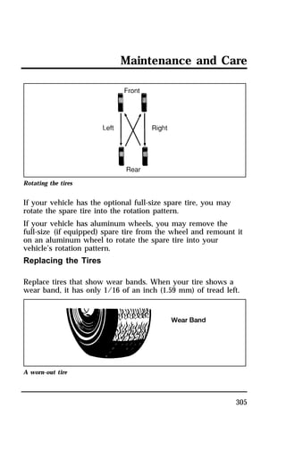 Maintenance and Care 
305 
Rotating the tires 
If your vehicle has the optional full-size spare tire, you may 
rotate the spare tire into the rotation pattern. 
If your vehicle has aluminum wheels, you may remove the 
full-size (if equipped) spare tire from the wheel and remount it 
on an aluminum wheel to rotate the spare tire into your 
vehicle’s rotation pattern. 
Replacing the Tires 
Replace tires that show wear bands. When your tire shows a 
wear band, it has only 1/16 of an inch (1.59 mm) of tread left. 
A worn-out tire 
 