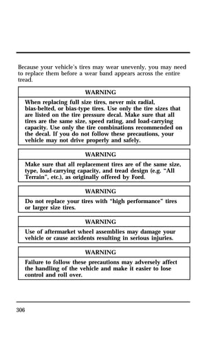 Because your vehicle’s tires may wear unevenly, you may need 
to replace them before a wear band appears across the entire 
tread. 
306 
WARNING 
When replacing full size tires, never mix radial, 
bias-belted, or bias-type tires. Use only the tire sizes that 
are listed on the tire pressure decal. Make sure that all 
tires are the same size, speed rating, and load-carrying 
capacity. Use only the tire combinations recommended on 
the decal. If you do not follow these precautions, your 
vehicle may not drive properly and safely. 
WARNING 
Make sure that all replacement tires are of the same size, 
type, load-carrying capacity, and tread design (e.g. “All 
Terrain”, etc.), as originally offered by Ford. 
WARNING 
Do not replace your tires with “high performance” tires 
or larger size tires. 
WARNING 
Use of aftermarket wheel assemblies may damage your 
vehicle or cause accidents resulting in serious injuries. 
WARNING 
Failure to follow these precautions may adversely affect 
the handling of the vehicle and make it easier to lose 
control and roll over. 
 