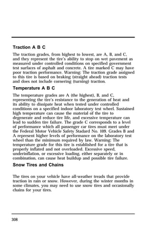 Traction A B C 
The traction grades, from highest to lowest, are A, B, and C, 
and they represent the tire’s ability to stop on wet pavement as 
measured under controlled conditions on specified government 
test surfaces of asphalt and concrete. A tire marked C may have 
poor traction performance. Warning: The traction grade assigned 
to this tire is based on braking (straight ahead) traction tests 
and does not include cornering (turning) traction. 
Temperature A B C 
The temperature grades are A (the highest), B, and C, 
representing the tire’s resistance to the generation of heat and 
its ability to dissipate heat when tested under controlled 
conditions on a specified indoor laboratory test wheel. Sustained 
high temperature can cause the material of the tire to 
degenerate and reduce tire life, and excessive temperature can 
lead to sudden tire failure. The grade C corresponds to a level 
of performance which all passenger car tires must meet under 
the Federal Motor Vehicle Safety Stadard No. 109. Grades B and 
A represent higher levels of performance on the laboratory test 
wheel than the minimum required by law. Warning: The 
temperature grade for this tire is established for a tire that is 
properly inflated and not overloaded. Excessive speed, 
underinflation, or excessive loading, either separately or in 
combination, can cause heat buildup and possible tire failure. 
Snow Tires and Chains 
The tires on your vehicle have all-weather treads that provide 
traction in rain or snow. However, during the winter months in 
some climates, you may need to use snow tires and occasionally 
chains for your tires. 
308 
 