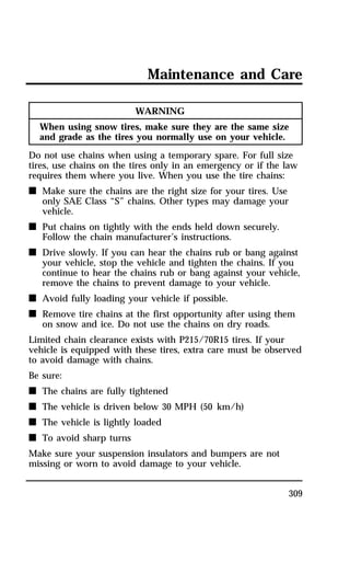 Maintenance and Care 
309 
WARNING 
When using snow tires, make sure they are the same size 
and grade as the tires you normally use on your vehicle. 
Do not use chains when using a temporary spare. For full size 
tires, use chains on the tires only in an emergency or if the law 
requires them where you live. When you use the tire chains: 
n Make sure the chains are the right size for your tires. Use 
only SAE Class “S” chains. Other types may damage your 
vehicle. 
n Put chains on tightly with the ends held down securely. 
Follow the chain manufacturer’s instructions. 
n Drive slowly. If you can hear the chains rub or bang against 
your vehicle, stop the vehicle and tighten the chains. If you 
continue to hear the chains rub or bang against your vehicle, 
remove the chains to prevent damage to your vehicle. 
n Avoid fully loading your vehicle if possible. 
n Remove tire chains at the first opportunity after using them 
on snow and ice. Do not use the chains on dry roads. 
Limited chain clearance exists with P215/70R15 tires. If your 
vehicle is equipped with these tires, extra care must be observed 
to avoid damage with chains. 
Be sure: 
n The chains are fully tightened 
n The vehicle is driven below 30 MPH (50 km/h) 
n The vehicle is lightly loaded 
n To avoid sharp turns 
Make sure your suspension insulators and bumpers are not 
missing or worn to avoid damage to your vehicle. 
 