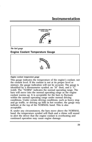 Instrumentation 
29 
The fuel gauge 
Engine Coolant Temperature Gauge 
Engine coolant temperature gauge 
This gauge indicates the temperature of the engine’s coolant, not 
the coolant level. If the coolant is not at its proper level or 
mixture, the gauge indication will not be accurate. The gauge is 
identified by a thermometer symbol, an “H” (hot), and a “C” 
(cold). The “NORM” indicates the normal operating range. The 
bars will move into the normal operating range as the engine 
coolant warms up. It is acceptable for the bars to fluctuate 
within the normal operating range under normal driving 
conditions. Under certain driving conditions, such as heavy stop 
and go traffic, or driving up hills in hot weather, the gauge may 
indicate at the top of the NORMAL band. This is also 
acceptable. 
If, under any circumstances, the bars move above the NORMAL 
band, the temperature symbol will flash and a chime will sound 
to alert the driver that the engine coolant is overheating and 
continued operation may cause engine damage. 
1996 
 