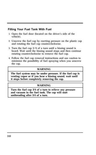 Filling Your Fuel Tank With Fuel 
1. Open the fuel door (located on the driver’s side of the 
310 
vehicle). 
2. Unscrew the fuel cap by exerting pressure on the plastic cap 
and rotating the fuel cap counterclockwise. 
3. Turn the fuel cap 3/4 of a turn until a hissing sound is 
heard. Wait until the hissing sound stops and then continue 
rotating counterclockwise to remove the fuel cap. 
4. Follow the fuel cap removal instructions and use caution to 
minimize the possibility of fuel spraying when you unscrew 
the cap. 
WARNING 
The fuel system may be under pressure. If the fuel cap is 
venting vapor or if you hear a hissing sound, wait until 
it stops before completely removing the cap. 
WARNING 
Turn the fuel cap 3/4 of a turn to relieve any pressure 
and vacuum in the fuel tank. The cap will start 
unthreading after 3/4 of a turn. 
 