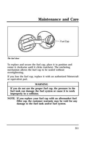Maintenance and Care 
311 
The fuel door 
To replace and secure the fuel cap, place it in position and 
rotate it clockwise until it clicks (ratchets). The ratcheting 
mechanism allows the fuel cap to be sealed without 
overtightening. 
If you lose the fuel cap, replace it with an authorized Motorcraft 
or equivalent part. 
WARNING 
If you do not use the proper fuel cap, the pressure in the 
fuel tank can damage the fuel system or cause it to work 
improperly in a collision. 
NOTE: If you replace your fuel cap with an aftermarket fuel 
filler cap, the customer warranty may be void for any 
damage to the fuel tank and/or fuel system. 
 