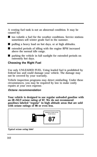 A venting fuel tank is not an abnormal condition. It may be 
caused by: 
n too volatile a fuel for the weather conditions. Service stations 
312 
sometimes sell winter grade fuel in the summer. 
n pulling a heavy load on hot days, or at high altitudes. 
n extended periods of idling with the engine RPM increased 
above the normal idle range. 
n parking the vehicle in full sunlight for extended periods on 
extremely hot days. 
Choosing the Right Fuel 
Use only UNLEADED FUEL. Using leaded fuel is prohibited by 
federal law and could damage your vehicle. The damage may 
not be covered by your warranty. 
Vehicle inspection programs may detect misfueling. Under these 
circumstances, you may be required by law to make costly 
repairs at your own expense. 
Octane recommendation 
Your vehicle is designed to use regular unleaded gasoline with 
an (R+M)/2 octane rating of 87. We do not recommend 
gasolines labeled “regular” in high altitude areas that are sold 
with octane ratings of 86 or even less. 
Typical octane rating label 
 