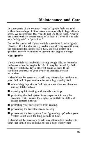 Maintenance and Care 
In some parts of the country, “regular” grade fuels are sold 
with octane ratings of 86 or even less especially in high altitude 
areas. We recommend that you do not use these fuels. Always 
use a fuel with an octane rating of at least 87, even if it is sold 
as a “midgrade” or “premium.” 
Do not be concerned if your vehicle sometimes knocks lightly. 
However, if it knocks heavily under most driving conditions on 
the recommended octane rated fuel, see your dealer or a 
qualified service technician to prevent any engine damage. 
Fuel quality 
If your vehicle has problems starting, rough idle, or hesitation 
problems when the engine is cold, it may be caused by fuel 
with low volatility. Try a different brand of fuel. If the 
condition persists, see your dealer or qualified service 
technician. 
It should not be necessary to add any aftermarket products to 
your fuel tank if you continue to use a high-quality fuel. 
n minimizing deposits in fuel injectors, combustion chambers 
313 
and on intake valves. 
n assuring quick starting and smooth warm-up. 
n protecting the fuel system from vapor lock in very hot 
weather, which causes the engine to hesitate or stall and 
makes restarts difficult. 
n protecting your fuel system from rusting. 
n preventing the fuel lines from freezing. 
n preventing the fuel system from “gumming up” when your 
vehicle is not used for long periods of time. 
It should not be necessary to add any aftermarket products to 
your fuel tank if you continue to use a high-quality fuel. 
 