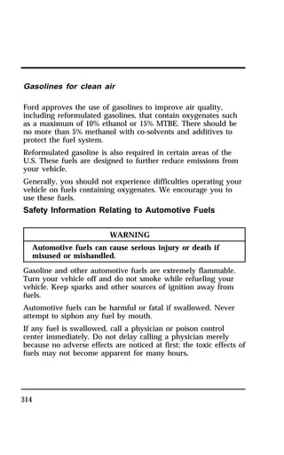 Gasolines for clean air 
Ford approves the use of gasolines to improve air quality, 
including reformulated gasolines, that contain oxygenates such 
as a maximum of 10% ethanol or 15% MTBE. There should be 
no more than 5% methanol with co-solvents and additives to 
protect the fuel system. 
Reformulated gasoline is also required in certain areas of the 
U.S. These fuels are designed to further reduce emissions from 
your vehicle. 
Generally, you should not experience difficulties operating your 
vehicle on fuels containing oxygenates. We encourage you to 
use these fuels. 
Safety Information Relating to Automotive Fuels 
314 
WARNING 
Automotive fuels can cause serious injury or death if 
misused or mishandled. 
Gasoline and other automotive fuels are extremely flammable. 
Turn your vehicle off and do not smoke while refueling your 
vehicle. Keep sparks and other sources of ignition away from 
fuels. 
Automotive fuels can be harmful or fatal if swallowed. Never 
attempt to siphon any fuel by mouth. 
If any fuel is swallowed, call a physician or poison control 
center immediately. Do not delay calling a physician merely 
because no adverse effects are noticed at first; the toxic effects of 
fuels may not become apparent for many hours. 
 
