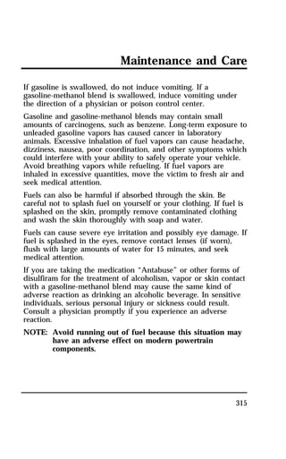 Maintenance and Care 
If gasoline is swallowed, do not induce vomiting. If a 
gasoline-methanol blend is swallowed, induce vomiting under 
the direction of a physician or poison control center. 
Gasoline and gasoline-methanol blends may contain small 
amounts of carcinogens, such as benzene. Long-term exposure to 
unleaded gasoline vapors has caused cancer in laboratory 
animals. Excessive inhalation of fuel vapors can cause headache, 
dizziness, nausea, poor coordination, and other symptoms which 
could interfere with your ability to safely operate your vehicle. 
Avoid breathing vapors while refueling. If fuel vapors are 
inhaled in excessive quantities, move the victim to fresh air and 
seek medical attention. 
Fuels can also be harmful if absorbed through the skin. Be 
careful not to splash fuel on yourself or your clothing. If fuel is 
splashed on the skin, promptly remove contaminated clothing 
and wash the skin thoroughly with soap and water. 
Fuels can cause severe eye irritation and possibly eye damage. If 
fuel is splashed in the eyes, remove contact lenses (if worn), 
flush with large amounts of water for 15 minutes, and seek 
medical attention. 
If you are taking the medication “Antabuse” or other forms of 
disulfiram for the treatment of alcoholism, vapor or skin contact 
with a gasoline-methanol blend may cause the same kind of 
adverse reaction as drinking an alcoholic beverage. In sensitive 
individuals, serious personal injury or sickness could result. 
Consult a physician promptly if you experience an adverse 
reaction. 
NOTE: Avoid running out of fuel because this situation may 
315 
have an adverse effect on modern powertrain 
components. 
 