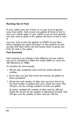 Running Out of Fuel 
If your vehicle runs out of fuel, try to stop on level ground 
away from traffic. Add at least two gallons (8 liters) of fuel to 
start your vehicle again. If your vehicle is not on level ground, 
you may need as much as five gallons (20 liters) of fuel to start 
it. 
You may need to turn the ignition to START several times 
before engaging the starter (leaving it in that position several 
seconds each time) before the fuel system starts to pump fuel 
from the tank to the engine. 
Fuel Economy 
Fuel economy is an estimate of the efficiency of your vehicle 
and can be calculated as Miles Per Gallon (MPG) or Liters Per 
100 Kilometers (L/100K). 
To calculate the fuel economy: 
1. Fill the tank completely and record the initial odometer 
316 
reading. 
2. Every time you buy fuel record the amount (in gallons or 
liters) purchased. 
3. Divide the total number of miles that you have driven by 
the total number of gallons that your vehicle has used. This 
will give you the average numbers of miles per gallon. 
In metric, multiply the number of liters used by 100 and 
divide the answer by the number of kilometers traveled. This 
will give you the number of liters used per 100 km. 
 
