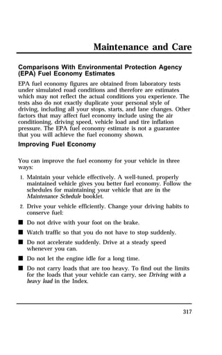 Maintenance and Care 
Comparisons With Environmental Protection Agency 
(EPA) Fuel Economy Estimates 
EPA fuel economy figures are obtained from laboratory tests 
under simulated road conditions and therefore are estimates 
which may not reflect the actual conditions you experience. The 
tests also do not exactly duplicate your personal style of 
driving, including all your stops, starts, and lane changes. Other 
factors that may affect fuel economy include using the air 
conditioning, driving speed, vehicle load and tire inflation 
pressure. The EPA fuel economy estimate is not a guarantee 
that you will achieve the fuel economy shown. 
Improving Fuel Economy 
317 
You can improve the fuel economy for your vehicle in three 
ways: 
1. Maintain your vehicle effectively. A well-tuned, properly 
maintained vehicle gives you better fuel economy. Follow the 
schedules for maintaining your vehicle that are in the 
Maintenance Schedule booklet. 
2. Drive your vehicle efficiently. Change your driving habits to 
conserve fuel: 
n Do not drive with your foot on the brake. 
n Watch traffic so that you do not have to stop suddenly. 
n Do not accelerate suddenly. Drive at a steady speed 
whenever you can. 
n Do not let the engine idle for a long time. 
n Do not carry loads that are too heavy. To find out the limits 
for the loads that your vehicle can carry, see Driving with a 
heavy load in the Index. 
 