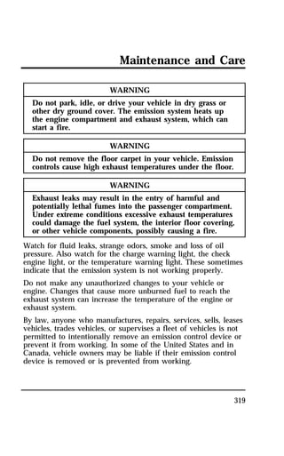 Maintenance and Care 
319 
WARNING 
Do not park, idle, or drive your vehicle in dry grass or 
other dry ground cover. The emission system heats up 
the engine compartment and exhaust system, which can 
start a fire. 
WARNING 
Do not remove the floor carpet in your vehicle. Emission 
controls cause high exhaust temperatures under the floor. 
WARNING 
Exhaust leaks may result in the entry of harmful and 
potentially lethal fumes into the passenger compartment. 
Under extreme conditions excessive exhaust temperatures 
could damage the fuel system, the interior floor covering, 
or other vehicle components, possibly causing a fire. 
Watch for fluid leaks, strange odors, smoke and loss of oil 
pressure. Also watch for the charge warning light, the check 
engine light, or the temperature warning light. These sometimes 
indicate that the emission system is not working properly. 
Do not make any unauthorized changes to your vehicle or 
engine. Changes that cause more unburned fuel to reach the 
exhaust system can increase the temperature of the engine or 
exhaust system. 
By law, anyone who manufactures, repairs, services, sells, leases 
vehicles, trades vehicles, or supervises a fleet of vehicles is not 
permitted to intentionally remove an emission control device or 
prevent it from working. In some of the United States and in 
Canada, vehicle owners may be liable if their emission control 
device is removed or is prevented from working. 
 