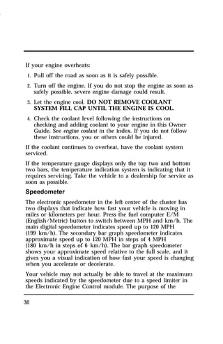 If your engine overheats: 
1. Pull off the road as soon as it is safely possible. 
2. Turn off the engine. If you do not stop the engine as soon as 
30 
safely possible, severe engine damage could result. 
3. Let the engine cool. DO NOT REMOVE COOLANT 
SYSTEM FILL CAP UNTIL THE ENGINE IS COOL. 
4. Check the coolant level following the instructions on 
checking and adding coolant to your engine in this Owner 
Guide. See engine coolant in the index. If you do not follow 
these instructions, you or others could be injured. 
If the coolant continues to overheat, have the coolant system 
serviced. 
If the temperature gauge displays only the top two and bottom 
two bars, the temperature indication system is indicating that it 
requires servicing. Take the vehicle to a dealership for service as 
soon as possible. 
Speedometer 
The electronic speedometer in the left center of the cluster has 
two displays that indicate how fast your vehicle is moving in 
miles or kilometers per hour. Press the fuel computer E/M 
(English/Metric) button to switch between MPH and km/h. The 
main digital speedometer indicates speed up to 120 MPH 
(199 km/h). The secondary bar graph speedometer indicates 
approximate speed up to 120 MPH in steps of 4 MPH 
(180 km/h in steps of 6 km/h). The bar graph speedometer 
shows your approximate speed relative to the full scale, and it 
gives you a visual indication of how fast your speed is changing 
when you accelerate or decelerate. 
Your vehicle may not actually be able to travel at the maximum 
speeds indicated by the speedometer due to a speed limiter in 
the Electronic Engine Control module. The purpose of the 
1996 
 