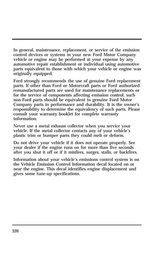 In general, maintenance, replacement, or service of the emission 
control devices or systems in your new Ford Motor Company 
vehicle or engine may be performed at your expense by any 
automotive repair establishment or individual using automotive 
parts equivalent to those with which your vehicle or engine was 
originally equipped. 
Ford strongly recommends the use of genuine Ford replacement 
parts. If other than Ford or Motorcraft parts or Ford authorized 
remanufactured parts are used for maintenance replacements or 
for the service of components affecting emission control, such 
non-Ford parts should be equivalent to genuine Ford Motor 
Company parts in performance and durability. It is the owner’s 
responsibility to determine the equivalency of such parts. Please 
consult your warranty booklet for complete warranty 
information. 
Never use a metal exhaust collector when you service your 
vehicle. If the metal collector contacts any of your vehicle’s 
plastic trim or bumper parts they could melt or deform. 
Do not drive your vehicle if it does not operate properly. See 
your dealer if the engine runs on for more than five seconds 
after you shut it off or if it misfires, surges, stalls, or backfires. 
Information about your vehicle’s emissions control system is on 
the Vehicle Emission Control Information decal located on or 
near the engine. This decal identifies engine displacement and 
gives some tune-up specifications. 
320 
 
