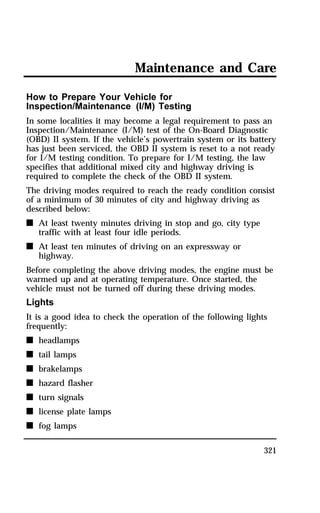 Maintenance and Care 
How to Prepare Your Vehicle for 
Inspection/Maintenance (I/M) Testing 
In some localities it may become a legal requirement to pass an 
Inspection/Maintenance (I/M) test of the On-Board Diagnostic 
(OBD) II system. If the vehicle’s powertrain system or its battery 
has just been serviced, the OBD II system is reset to a not ready 
for I/M testing condition. To prepare for I/M testing, the law 
specifies that additional mixed city and highway driving is 
required to complete the check of the OBD II system. 
The driving modes required to reach the ready condition consist 
of a minimum of 30 minutes of city and highway driving as 
described below: 
n At least twenty minutes driving in stop and go, city type 
321 
traffic with at least four idle periods. 
n At least ten minutes of driving on an expressway or 
highway. 
Before completing the above driving modes, the engine must be 
warmed up and at operating temperature. Once started, the 
vehicle must not be turned off during these driving modes. 
Lights 
It is a good idea to check the operation of the following lights 
frequently: 
n headlamps 
n tail lamps 
n brakelamps 
n hazard flasher 
n turn signals 
n license plate lamps 
n fog lamps 
 