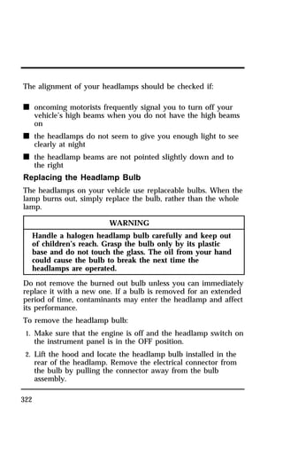 The alignment of your headlamps should be checked if: 
n oncoming motorists frequently signal you to turn off your 
322 
vehicle’s high beams when you do not have the high beams 
on 
n the headlamps do not seem to give you enough light to see 
clearly at night 
n the headlamp beams are not pointed slightly down and to 
the right 
Replacing the Headlamp Bulb 
The headlamps on your vehicle use replaceable bulbs. When the 
lamp burns out, simply replace the bulb, rather than the whole 
lamp. 
WARNING 
Handle a halogen headlamp bulb carefully and keep out 
of children’s reach. Grasp the bulb only by its plastic 
base and do not touch the glass. The oil from your hand 
could cause the bulb to break the next time the 
headlamps are operated. 
Do not remove the burned out bulb unless you can immediately 
replace it with a new one. If a bulb is removed for an extended 
period of time, contaminants may enter the headlamp and affect 
its performance. 
To remove the headlamp bulb: 
1. Make sure that the engine is off and the headlamp switch on 
the instrument panel is in the OFF position. 
2. Lift the hood and locate the headlamp bulb installed in the 
rear of the headlamp. Remove the electrical connector from 
the bulb by pulling the connector away from the bulb 
assembly. 
 