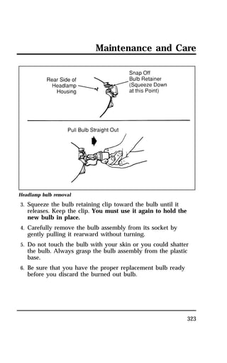 Maintenance and Care 
323 
Headlamp bulb removal 
3. Squeeze the bulb retaining clip toward the bulb until it 
releases. Keep the clip. You must use it again to hold the 
new bulb in place. 
4. Carefully remove the bulb assembly from its socket by 
gently pulling it rearward without turning. 
5. Do not touch the bulb with your skin or you could shatter 
the bulb. Always grasp the bulb assembly from the plastic 
base. 
6. Be sure that you have the proper replacement bulb ready 
before you discard the burned out bulb. 
 