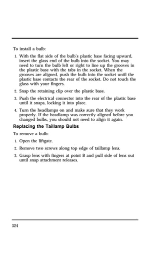To install a bulb: 
1. With the flat side of the bulb’s plastic base facing upward, 
324 
insert the glass end of the bulb into the socket. You may 
need to turn the bulb left or right to line up the grooves in 
the plastic base with the tabs in the socket. When the 
grooves are aligned, push the bulb into the socket until the 
plastic base contacts the rear of the socket. Do not touch the 
glass with your fingers. 
2. Snap the retaining clip over the plastic base. 
3. Push the electrical connector into the rear of the plastic base 
until it snaps, locking it into place. 
4. Turn the headlamps on and make sure that they work 
properly. If the headlamp was correctly aligned before you 
changed bulbs, you should not need to align it again. 
Replacing the Taillamp Bulbs 
To remove a bulb: 
1. Open the liftgate. 
2. Remove two screws along top edge of taillamp lens. 
3. Grasp lens with fingers at point B and pull side of lens out 
until snap attachment releases. 
 