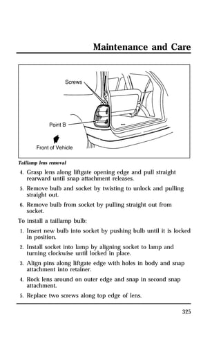 Maintenance and Care 
325 
Taillamp lens removal 
4. Grasp lens along liftgate opening edge and pull straight 
rearward until snap attachment releases. 
5. Remove bulb and socket by twisting to unlock and pulling 
straight out. 
6. Remove bulb from socket by pulling straight out from 
socket. 
To install a taillamp bulb: 
1. Insert new bulb into socket by pushing bulb until it is locked 
in position. 
2. Install socket into lamp by aligning socket to lamp and 
turning clockwise until locked in place. 
3. Align pins along liftgate edge with holes in body and snap 
attachment into retainer. 
4. Rock lens around on outer edge and snap in second snap 
attachment. 
5. Replace two screws along top edge of lens. 
 
