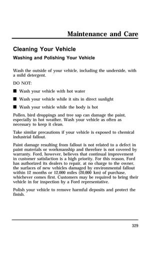 Maintenance and Care 
329 
Cleaning Your Vehicle 
Washing and Polishing Your Vehicle 
Wash the outside of your vehicle, including the underside, with 
a mild detergent. 
DO NOT: 
n Wash your vehicle with hot water 
n Wash your vehicle while it sits in direct sunlight 
n Wash your vehicle while the body is hot 
Pollen, bird droppings and tree sap can damage the paint, 
especially in hot weather. Wash your vehicle as often as 
necessary to keep it clean. 
Take similar precautions if your vehicle is exposed to chemical 
industrial fallout. 
Paint damage resulting from fallout is not related to a defect in 
paint materials or workmanship and therefore is not covered by 
warranty. Ford, however, believes that continual improvement 
in customer satisfaction is a high priority. For this reason, Ford 
has authorized its dealers to repair, at no charge to the owner, 
the surfaces of new vehicles damaged by environmental fallout 
within 12 months or 12,000 miles (20,000 km) of purchase, 
whichever comes first. Customers may be required to bring their 
vehicle in for inspection by a Ford representative. 
Polish your vehicle to remove harmful deposits and protect the 
finish. 
 