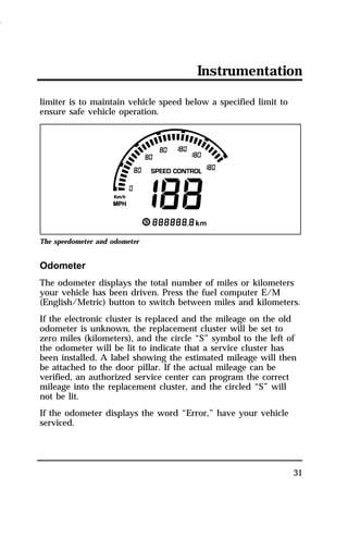 Instrumentation 
31 
limiter is to maintain vehicle speed below a specified limit to 
ensure safe vehicle operation. 
The speedometer and odometer 
Odometer 
The odometer displays the total number of miles or kilometers 
your vehicle has been driven. Press the fuel computer E/M 
(English/Metric) button to switch between miles and kilometers. 
If the electronic cluster is replaced and the mileage on the old 
odometer is unknown, the replacement cluster will be set to 
zero miles (kilometers), and the circle “S” symbol to the left of 
the odometer will be lit to indicate that a service cluster has 
been installed. A label showing the estimated mileage will then 
be attached to the door pillar. If the actual mileage can be 
verified, an authorized service center can program the correct 
mileage into the replacement cluster, and the circled “S” will 
not be lit. 
If the odometer displays the word “Error,” have your vehicle 
serviced. 
1996 
 