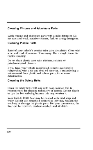 Cleaning Chrome and Aluminum Parts 
Wash chrome and aluminum parts with a mild detergent. Do 
not use steel wool, abrasive cleaners, fuel, or strong detergents. 
Cleaning Plastic Parts 
Some of your vehicle’s exterior trim parts are plastic. Clean with 
a tar and road oil remover if necessary. Use a vinyl cleaner for 
routine cleaning. 
Do not clean plastic parts with thinners, solvents or 
petroleum-based cleaners. 
If you have your vehicle rustproofed, remove oversprayed 
rustproofing with a tar and road oil remover. If rustproofing is 
not removed from plastic and rubber parts, it can cause 
deterioration. 
Cleaning the Safety Belts 
Clean the safety belts with any mild soap solution that is 
recommended for cleaning upholstery or carpets. Do not bleach 
or dye the belt webbing because this may weaken it. 
Your Built-In Child Seat may be cleaned with mild soap and 
water. Do not use household cleaners as they may weaken the 
webbing or damage the plastic parts. For your convenience, the 
liner can be removed, machine-washed, and air-dried. 
330 
 