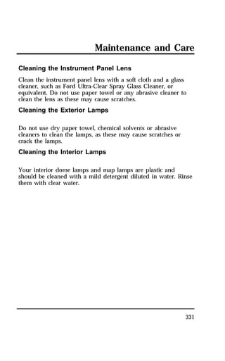 Maintenance and Care 
Cleaning the Instrument Panel Lens 
Clean the instrument panel lens with a soft cloth and a glass 
cleaner, such as Ford Ultra-Clear Spray Glass Cleaner, or 
equivalent. Do not use paper towel or any abrasive cleaner to 
clean the lens as these may cause scratches. 
Cleaning the Exterior Lamps 
331 
Do not use dry paper towel, chemical solvents or abrasive 
cleaners to clean the lamps, as these may cause scratches or 
crack the lamps. 
Cleaning the Interior Lamps 
Your interior dome lamps and map lamps are plastic and 
should be cleaned with a mild detergent diluted in water. Rinse 
them with clear water. 
 
