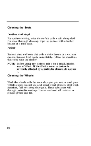 Cleaning the Seats 
Leather and vinyl 
For routine cleaning, wipe the surface with a soft, damp cloth. 
For more thorough cleaning, wipe the surface with a leather 
cleaner of a mild soap. 
Fabric 
Remove dust and loose dirt with a whisk broom or a vacuum 
cleaner. Remove fresh spots immediately. Follow the directions 
that come with the cleaner. 
NOTE: Before using any cleaner, test it on a small, hidden 
332 
area of fabric. If the fabric’s color or texture is 
adversely affected by a particular cleaner, do not use 
it. 
Cleaning the Wheels 
Wash the wheels with the same detergent you use to wash your 
vehicle’s body. Do not use acid-based wheel cleaners, steel wool, 
abrasives, fuel, or strong detergents. These substances will 
damage protective coatings. Use tar and road oil remover to 
remove grease and tar. 
 