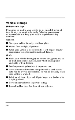 Vehicle Storage 
Maintenance Tips 
If you plan on storing your vehicle for an extended period of 
time (60 days or more), refer to the following maintenance 
recommendations to keep your vehicle in good operating 
condition. 
General 
n Store your vehicle in a dry, ventilated place. 
n Protect from sunlight, if possible. 
n When your vehicle is stored outside, it will require regular 
336 
maintenance to protect against rust and damage. 
Body 
n Wash your vehicle thoroughly to remove dirt, grease, oil, tar 
or mud from exterior surfaces, rear wheel housings and 
underside of front fenders. 
n Touch-up raw or primed metal to prevent rust. 
n Cover chrome and stainless steel parts with a thick coat of 
auto wax to prevent discoloration. Re-wax as necessary when 
your vehicle is washed. 
n Lubricate all hood, door and liftgate hinges and latches with 
a light grade oil. 
n Cover interior soft trim to prevent fading. 
n Keep all rubber parts free from oil and solvents. 
 