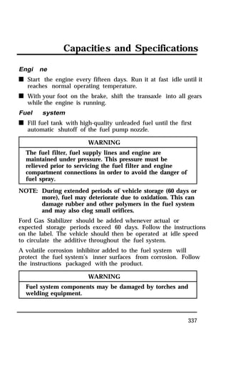 Capacities and Specifications 
Engi ne 
n Start the engine every fifteen days. Run it at fast idle until it 
337 
reaches normal operating temperature. 
n With your foot on the brake, shift the transaxle into all gears 
while the engine is running. 
Fuel system 
n Fill fuel tank with high-quality unleaded fuel until the first 
automatic shutoff of the fuel pump nozzle. 
WARNING 
The fuel filter, fuel supply lines and engine are 
maintained under pressure. This pressure must be 
relieved prior to servicing the fuel filter and engine 
compartment connections in order to avoid the danger of 
fuel spray. 
NOTE: During extended periods of vehicle storage (60 days or 
more), fuel may deteriorate due to oxidation. This can 
damage rubber and other polymers in the fuel system 
and may also clog small orifices. 
Ford Gas Stabilizer should be added whenever actual or 
expected storage periods exceed 60 days. Follow the instructions 
on the label. The vehicle should then be operated at idle speed 
to circulate the additive throughout the fuel system. 
A volatile corrosion inhibitor added to the fuel system will 
protect the fuel system’s inner surfaces from corrosion. Follow 
the instructions packaged with the product. 
WARNING 
Fuel system components may be damaged by torches and 
welding equipment. 
 