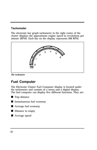 Tachometer 
The electronic bar graph tachometer in the right center of the 
cluster displays the approximate engine speed in revolutions per 
minute (RPM). Each bar on the display represents 200 RPM. 
The tachometer 
Fuel Computer 
The Electronic Cluster Fuel Computer display is located under 
the tachometer and consists of a menu and a digital display. 
The fuel computer can display five different functions. They are: 
n Trip distance 
n Instantaneous fuel economy 
n Average fuel economy 
n Distance to empty 
n Average speed 
32 
1996 
 