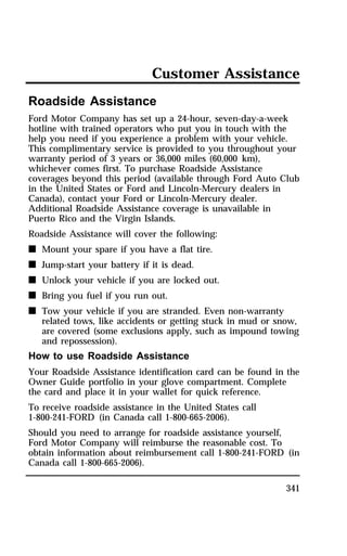 Customer Assistance 
Roadside Assistance 
Ford Motor Company has set up a 24-hour, seven-day-a-week 
hotline with trained operators who put you in touch with the 
help you need if you experience a problem with your vehicle. 
This complimentary service is provided to you throughout your 
warranty period of 3 years or 36,000 miles (60,000 km), 
whichever comes first. To purchase Roadside Assistance 
coverages beyond this period (available through Ford Auto Club 
in the United States or Ford and Lincoln-Mercury dealers in 
Canada), contact your Ford or Lincoln-Mercury dealer. 
Additional Roadside Assistance coverage is unavailable in 
Puerto Rico and the Virgin Islands. 
Roadside Assistance will cover the following: 
n Mount your spare if you have a flat tire. 
n Jump-start your battery if it is dead. 
n Unlock your vehicle if you are locked out. 
n Bring you fuel if you run out. 
n Tow your vehicle if you are stranded. Even non-warranty 
related tows, like accidents or getting stuck in mud or snow, 
are covered (some exclusions apply, such as impound towing 
and repossession). 
How to use Roadside Assistance 
Your Roadside Assistance identification card can be found in the 
Owner Guide portfolio in your glove compartment. Complete 
the card and place it in your wallet for quick reference. 
To receive roadside assistance in the United States call 
1-800-241-FORD (in Canada call 1-800-665-2006). 
Should you need to arrange for roadside assistance yourself, 
Ford Motor Company will reimburse the reasonable cost. To 
obtain information about reimbursement call 1-800-241-FORD (in 
Canada call 1-800-665-2006). 
341 
 