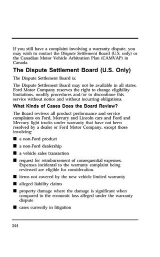 If you still have a complaint involving a warranty dispute, you 
may wish to contact the Dispute Settlement Board (U.S. only) or 
the Canadian Motor Vehicle Arbitration Plan (CAMVAP) in 
Canada. 
The Dispute Settlement Board (U.S. Only) 
The Dispute Settlement Board is: 
The Dispute Settlement Board may not be available in all states. 
Ford Motor Company reserves the right to change eligibility 
limitations, modify procedures and/or to discontinue this 
service without notice and without incurring obligations. 
What Kinds of Cases Does the Board Review? 
The Board reviews all product performance and service 
complaints on Ford, Mercury and Lincoln cars and Ford and 
Mercury light trucks under warranty that have not been 
resolved by a dealer or Ford Motor Company, except those 
involving: 
n a non-Ford product 
n a non-Ford dealership 
n a vehicle sales transaction 
n request for reimbursement of consequential expenses. 
344 
Expenses incidental to the warranty complaint being 
reviewed are eligible for consideration. 
n items not covered by the new vehicle limited warranty 
n alleged liability claims 
n property damage where the damage is significant when 
compared to the economic loss alleged under the warranty 
dispute 
n cases currently in litigation 
 