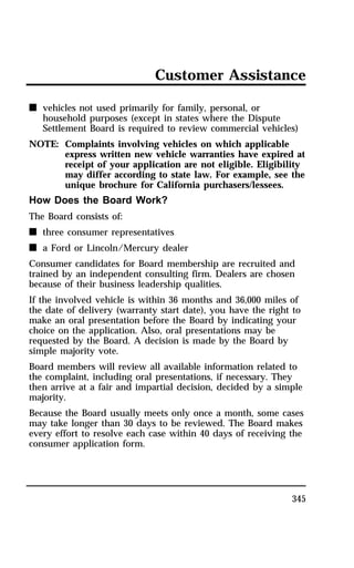 Customer Assistance 
345 
n vehicles not used primarily for family, personal, or 
household purposes (except in states where the Dispute 
Settlement Board is required to review commercial vehicles) 
NOTE: Complaints involving vehicles on which applicable 
express written new vehicle warranties have expired at 
receipt of your application are not eligible. Eligibility 
may differ according to state law. For example, see the 
unique brochure for California purchasers/lessees. 
How Does the Board Work? 
The Board consists of: 
n three consumer representatives 
n a Ford or Lincoln/Mercury dealer 
Consumer candidates for Board membership are recruited and 
trained by an independent consulting firm. Dealers are chosen 
because of their business leadership qualities. 
If the involved vehicle is within 36 months and 36,000 miles of 
the date of delivery (warranty start date), you have the right to 
make an oral presentation before the Board by indicating your 
choice on the application. Also, oral presentations may be 
requested by the Board. A decision is made by the Board by 
simple majority vote. 
Board members will review all available information related to 
the complaint, including oral presentations, if necessary. They 
then arrive at a fair and impartial decision, decided by a simple 
majority. 
Because the Board usually meets only once a month, some cases 
may take longer than 30 days to be reviewed. The Board makes 
every effort to resolve each case within 40 days of receiving the 
consumer application form. 
 