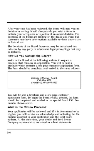 After your case has been reviewed, the Board will mail you its 
decision in writing. It will also provide you with a form to 
indicate your acceptance or rejection of an award decision. The 
decisions of the board are binding on the dealer and Ford, but 
customers may have other options available to them under state 
or federal law. 
The decisions of the Board, however, may be introduced into 
evidence by any party in subsequent legal proceedings that may 
be initiated. 
How Do You Contact the Board? 
Write to the Board at the following address to request a 
brochure that contains an application. You will be sent a 
brochure which contains a one-page customer application form. 
The form should be completed and mailed to the same address. 
You will be sent a brochure and a one-page customer 
application form. To begin the Board review process, the form 
should be completed and mailed to the special Board P.O. Box 
number shown above. 
What is the Review Process? 
Your application will be reviewed and if it is determined to be 
eligible, you will receive an acknowledgment indicating the file 
number assigned to your application and the local Board 
address. At the same time, your dealer and Ford Motor 
Company representative are asked to submit statements. 
346 
 