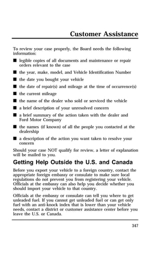 Customer Assistance 
347 
To review your case properly, the Board needs the following 
information: 
n legible copies of all documents and maintenance or repair 
orders relevant to the case 
n the year, make, model, and Vehicle Identification Number 
n the date you bought your vehicle 
n the date of repair(s) and mileage at the time of occurrence(s) 
n the current mileage 
n the name of the dealer who sold or serviced the vehicle 
n a brief description of your unresolved concern 
n a brief summary of the action taken with the dealer and 
Ford Motor Company 
n the names (if known) of all the people you contacted at the 
dealership 
n a description of the action you want taken to resolve your 
concern 
Should your case NOT qualify for review, a letter of explanation 
will be mailed to you. 
Getting Help Outside the U.S. and Canada 
Before you export your vehicle to a foreign country, contact the 
appropriate foreign embassy or consulate to make sure local 
regulations do not prevent you from registering your vehicle. 
Officials at the embassy can also help you decide whether you 
should import your vehicle to that country. 
Officials at the embassy or consulate can tell you where to get 
unleaded fuel. If you cannot get unleaded fuel or can get only 
fuel with an anti-knock index that is lower than your vehicle 
needs, contact a district or customer assistance center before you 
leave the U.S. or Canada. 
 