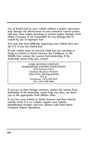 Use of leaded fuel in your vehicle without a proper conversion 
may damage the effectiveness of your emissions control system 
and may cause engine knocking or serious engine damage. Ford 
Motor Company is not responsible for any damage that is 
caused by use of improper fuel. 
You may also have difficulty importing your vehicle back into 
the U.S. if you use leaded fuel. 
If your vehicle must be serviced while you are traveling or 
living in Central or South America, the Caribbean, or the 
Middle East, contact the nearest Ford dealership. If the 
dealership cannot help you, contact: 
If you are in other foreign countries, contact the nearest Ford 
dealership. If the dealership cannot help you, they can direct 
you to the appropriate Ford affiliate office. 
If you buy your vehicle in North America and then relocate 
outside of the U.S. or Canada, register your Vehicle 
Identification Number and new address with Ford Motor 
Company Export Operations. 
348 
 