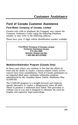Customer Assistance 
Ford of Canada Customer Assistance 
Ford Motor Company of Canada, Limited 
Owners who wish to telephone the Company may contact the 
Customer Assistance Centre using the following telephone 
number or may write to the following address: 
Please have your 17-digit vehicle identification number available. 
Mediation/Arbitration Program (Canada Only) 
In those cases where you continue to feel that the efforts by 
Ford and the dealer to resolve a factory-related vehicle service 
concern have been unsatisfactory, Ford of Canada participates in 
an impartial third party mediation/arbitration program 
administered by the Canadian Motor Vehicle Arbitration Plan 
(CAMVAP). 
The CAMVAP program is a straight-forward and relatively 
speedy alternative to resolve a disagreement when all other 
efforts to produce a settlement have failed. This procedure is 
without cost to you and is designed to eliminate the need for 
lengthy and expensive legal proceedings. 
349 
 