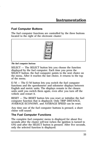 Instrumentation 
Fuel Computer Buttons 
The fuel computer functions are controlled by the three buttons 
located to the right of the electronic cluster: 
The fuel computer buttons 
SELECT — The SELECT button lets you choose the function 
displayed by the fuel computer. Each time you press the 
SELECT button, the fuel computer points to the next choice on 
the menu. After it reaches the last choice, it returns to the top 
of the menu. 
E/M — The E/M button lets you switch the fuel computer 
functions and the speedometer and odometer displays between 
English and metric units. The displays remain in the chosen 
units until you switch them again, even after you turn off the 
vehicle and restart it. 
RESET — The RESET button lets you reset or initialize the fuel 
computer function that is displayed. Only TRIP DISTANCE, 
AVERAGE ECONOMY, and AVERAGE SPEED can be reset. 
Any time one of the fuel computer buttons is pressed, a short 
chime will sound. 
The Fuel Computer Functions 
The complete fuel computer menu is displayed for about five 
seconds after the cluster self-test (when the ignition is turned to 
ON) and after the SELECT button is pressed. After five seconds, 
only the selected function is displayed. 
33 
1996 
 