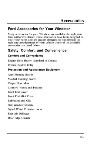 Accessories 
Ford Accessories for Your Windstar 
Many accessories for your Windstar are available through your 
local authorized dealer. These accessories have been designed to 
meet your needs and are custom designed to complement the 
style and aerodynamics of your vehicle. Some of the available 
accessories are listed below. 
Safety, Comfort, and Convenience 
Comfort and Convenience 
Engine Block Heater (Standard in Canada) 
Remote Keyless Entry 
Protection and Appearance Equipment 
Aero Running Boards 
Molded Running Boards 
Carpet Floor Mats 
Cleaners, Waxes and Polishes 
Front End Cover 
Front End Mini Cover 
Lubricants and Oils 
Side Window Shields 
Styled Wheel Protector Locks 
Rear Air Deflector 
Door Edge Guards 
351 
 
